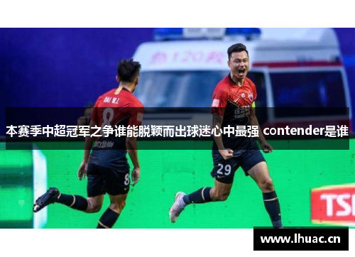 本赛季中超冠军之争谁能脱颖而出球迷心中最强 contender是谁